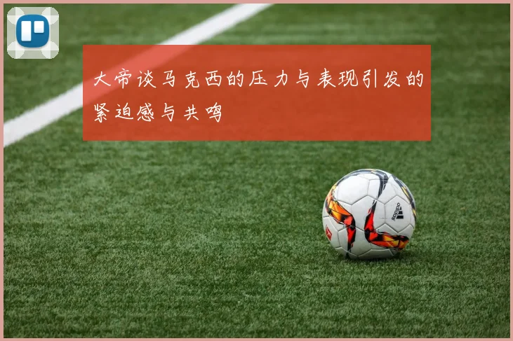 大帝谈马克西的压力与表现引发的紧迫感与共鸣