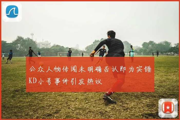 公众人物传闻未明确否认即为实锤KD小号事件引发热议