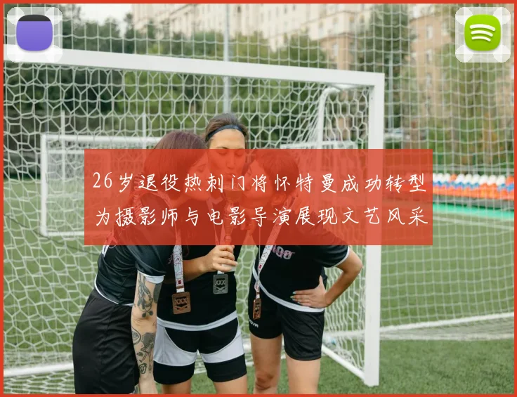 26岁退役热刺门将怀特曼成功转型为摄影师与电影导演展现文艺风采