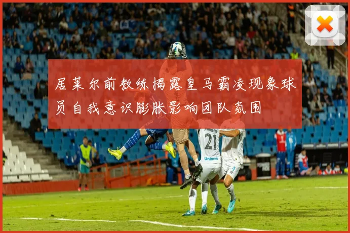 居莱尔前教练揭露皇马霸凌现象球员自我意识膨胀影响团队氛围