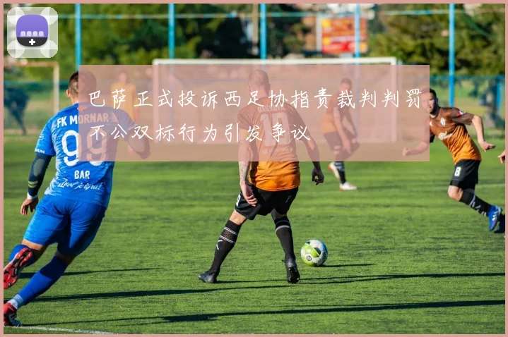 巴萨正式投诉西足协指责裁判判罚不公双标行为引发争议