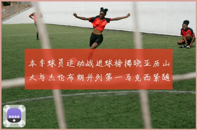 本季球员运动战进球榜揭晓亚历山大与杰伦布朗并列第一马克西紧随其后