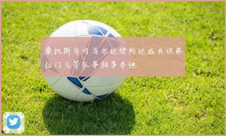 桑托斯与内马尔达续约达成共识弗拉门戈等队争相争夺他