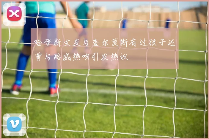 哈登新女友与查尔莫斯有过孩子还曾与路威热吻引发热议