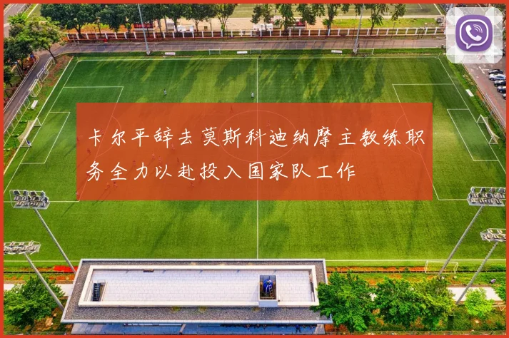 卡尔平辞去莫斯科迪纳摩主教练职务全力以赴投入国家队工作