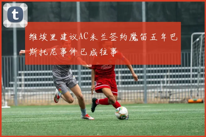 维埃里建议AC米兰签约魔笛五年巴斯托尼事件已成往事