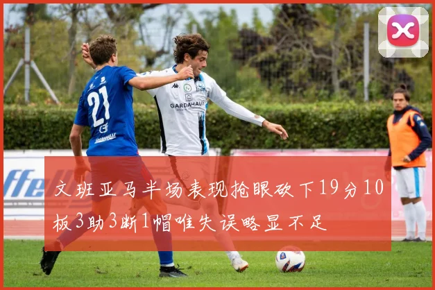 文班亚马半场表现抢眼砍下19分10板3助3断1帽唯失误略显不足