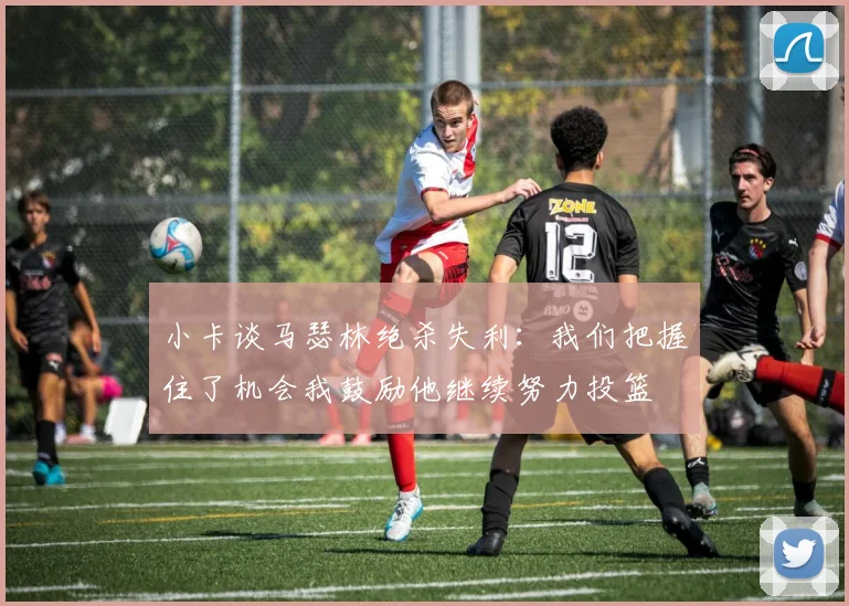 小卡谈马瑟林绝杀失利：我们把握住了机会我鼓励他继续努力投篮