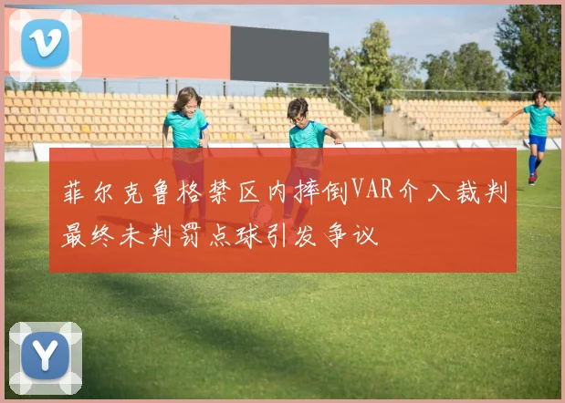 菲尔克鲁格禁区内摔倒VAR介入裁判最终未判罚点球引发争议