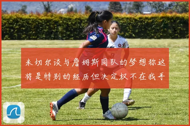 米切尔谈与詹姆斯同队的梦想称这将是特别的经历但决定权不在我手中