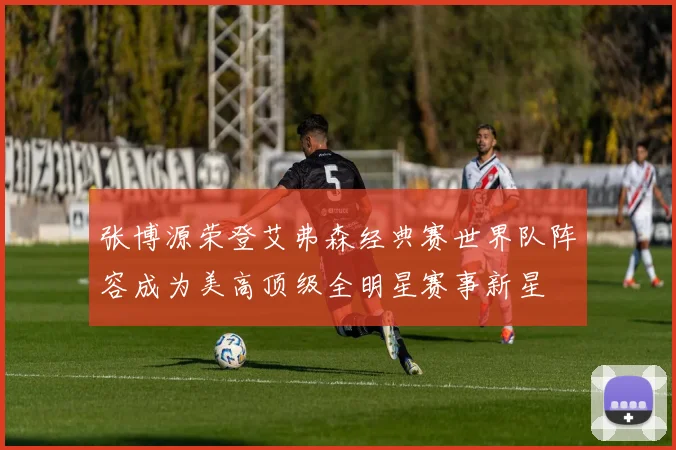张博源荣登艾弗森经典赛世界队阵容成为美高顶级全明星赛事新星