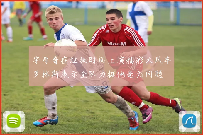 字母哥在垃圾时间上演精彩大风车罗林斯表示全队力挺他毫无问题