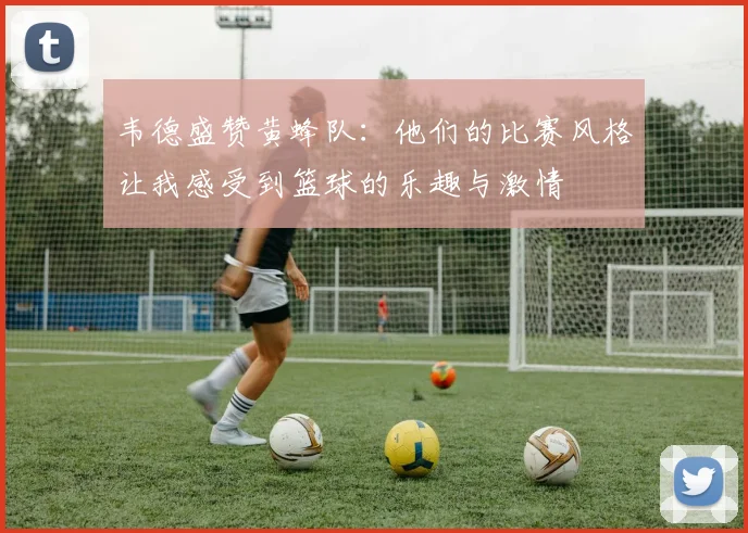 韦德盛赞黄蜂队：他们的比赛风格让我感受到篮球的乐趣与激情