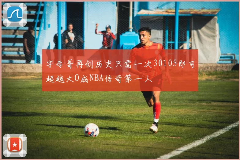 字母哥再创历史只需一次30105即可超越大O成NBA传奇第一人
