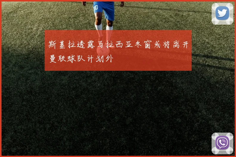 斯基拉透露马拉西亚冬窗或将离开曼联球队计划外