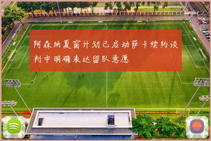 阿森纳夏窗计划已启动萨卡续约谈判中明确表达留队意愿