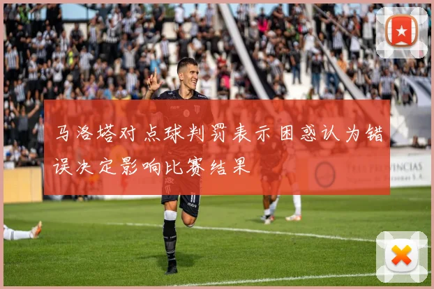 马洛塔对点球判罚表示困惑认为错误决定影响比赛结果