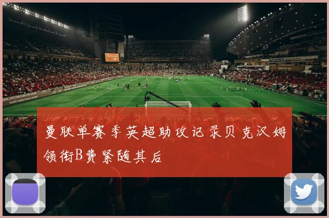 曼联单赛季英超助攻记录贝克汉姆领衔B费紧随其后