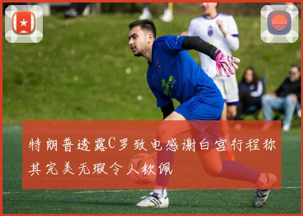 特朗普透露C罗致电感谢白宫行程称其完美无瑕令人钦佩