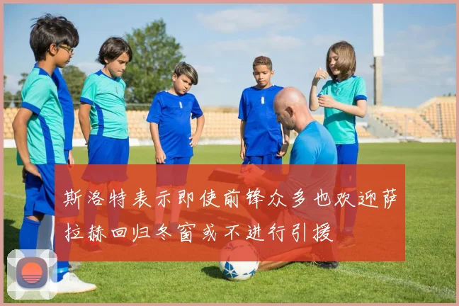 斯洛特表示即使前锋众多也欢迎萨拉赫回归冬窗或不进行引援