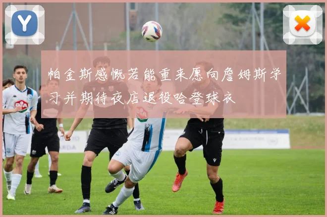 帕金斯感慨若能重来愿向詹姆斯学习并期待夜店退役哈登球衣