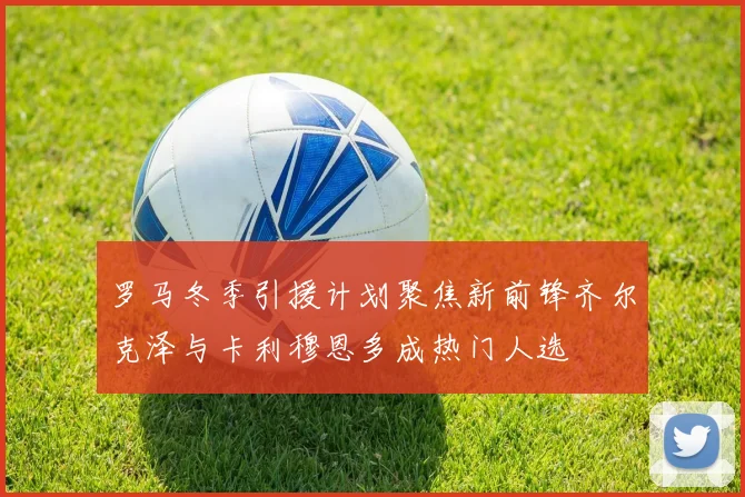 罗马冬季引援计划聚焦新前锋齐尔克泽与卡利穆恩多成热门人选