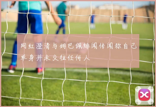 网红澄清与姆巴佩绯闻传闻称自己单身并未交往任何人